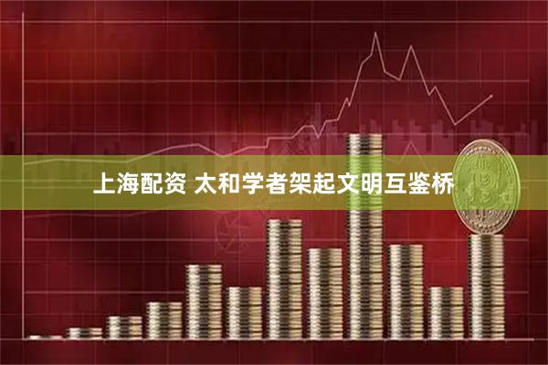 上海配资 太和学者架起文明互鉴桥