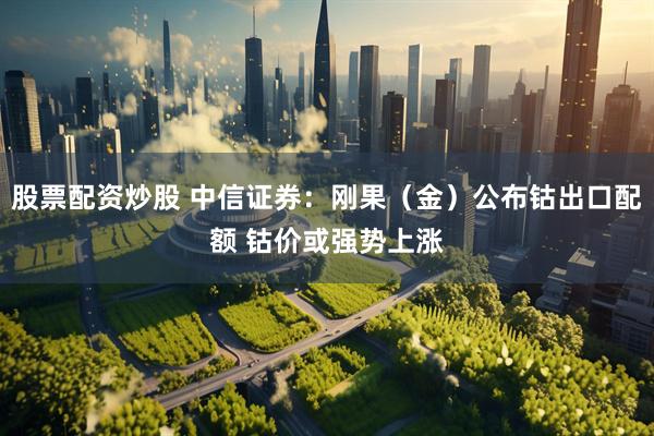 股票配资炒股 中信证券：刚果（金）公布钴出口配额 钴价或强势上涨