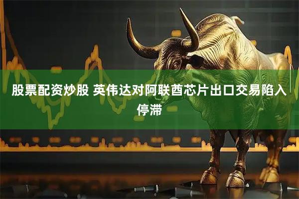 股票配资炒股 英伟达对阿联酋芯片出口交易陷入停滞