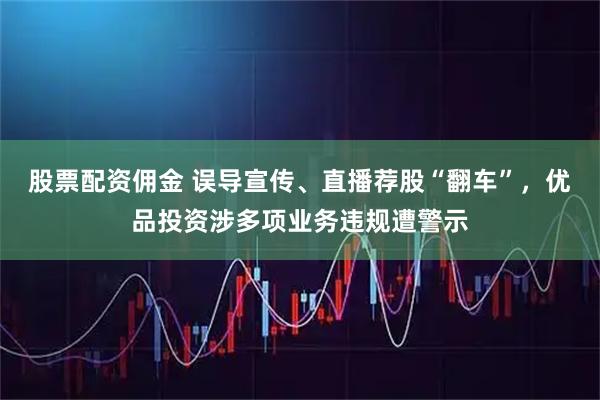 股票配资佣金 误导宣传、直播荐股“翻车”，优品投资涉多项业务违规遭警示