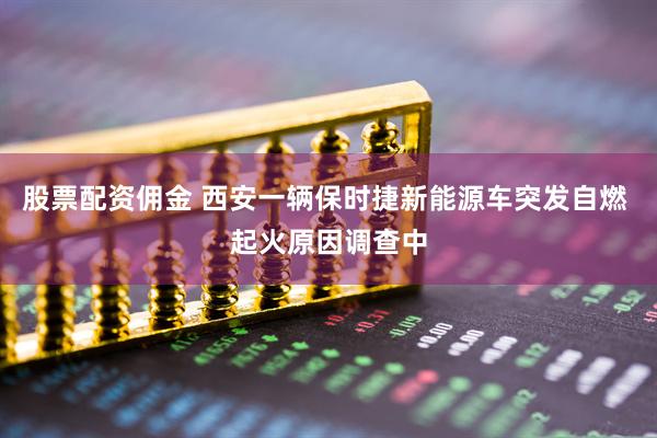 股票配资佣金 西安一辆保时捷新能源车突发自燃 起火原因调查中