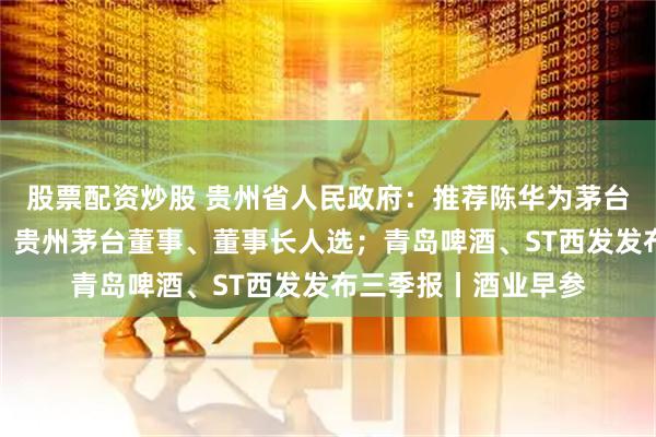 股票配资炒股 贵州省人民政府：推荐陈华为茅台集团董事、董事长，贵州茅台董事、董事长人选；青岛啤酒、ST西发发布三季报丨酒业早参