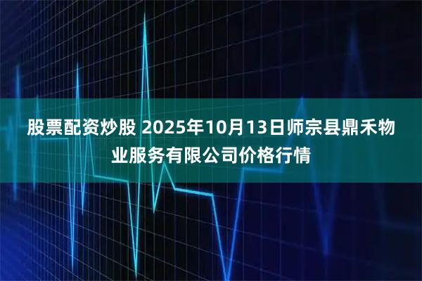 股票配资炒股 2025年10月13日师宗县鼎禾物业服务有限公司价格行情