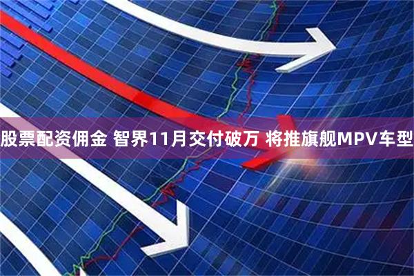 股票配资佣金 智界11月交付破万 将推旗舰MPV车型