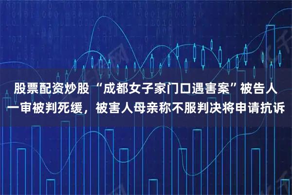 股票配资炒股 “成都女子家门口遇害案”被告人一审被判死缓，被害人母亲称不服判决将申请抗诉