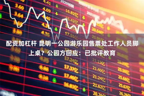 配资加杠杆 昆明一公园游乐园售票处工作人员脚上桌？公园方回应：已批评教育