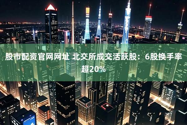 股市配资官网网址 北交所成交活跃股：6股换手率超20%