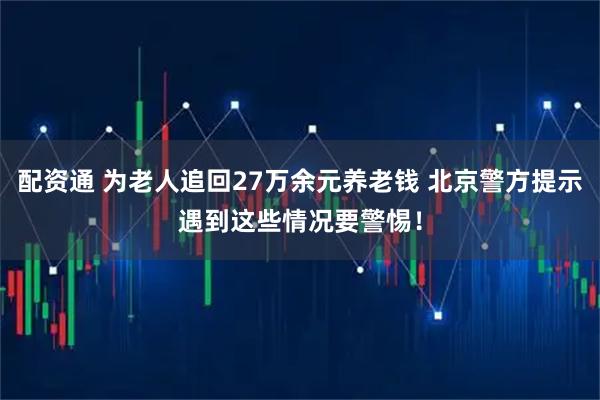 配资通 为老人追回27万余元养老钱 北京警方提示遇到这些情况要警惕！