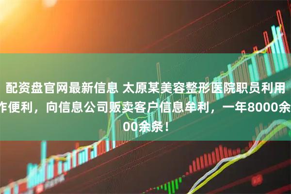 配资盘官网最新信息 太原某美容整形医院职员利用工作便利，向信息公司贩卖客户信息牟利，一年8000余条！