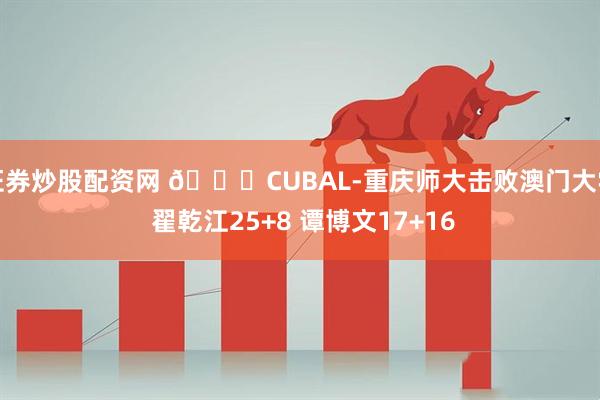 证券炒股配资网 🏀CUBAL-重庆师大击败澳门大学 翟乾江25+8 谭博文17+16