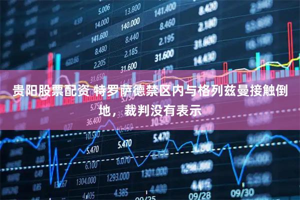贵阳股票配资 特罗萨德禁区内与格列兹曼接触倒地，裁判没有表示