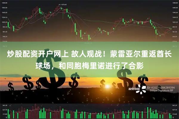 炒股配资开户网上 故人观战！蒙雷亚尔重返酋长球场，和同胞梅里诺进行了合影