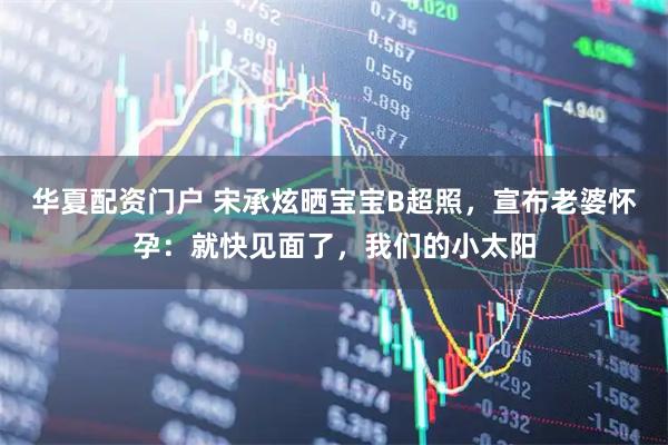 华夏配资门户 宋承炫晒宝宝B超照，宣布老婆怀孕：就快见面了，我们的小太阳