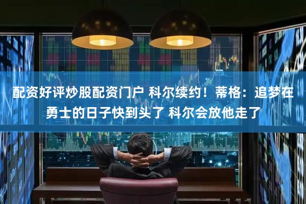 配资好评炒股配资门户 科尔续约！蒂格：追梦在勇士的日子快到头了 科尔会放他走了