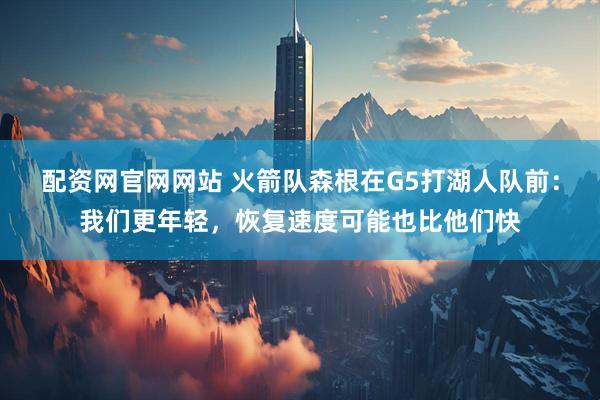 配资网官网网站 火箭队森根在G5打湖人队前：我们更年轻，恢复速度可能也比他们快