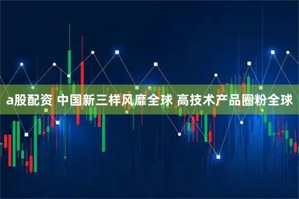a股配资 中国新三样风靡全球 高技术产品圈粉全球
