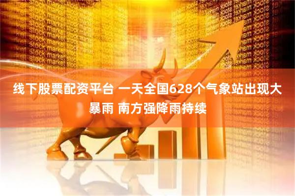 线下股票配资平台 一天全国628个气象站出现大暴雨 南方强降雨持续