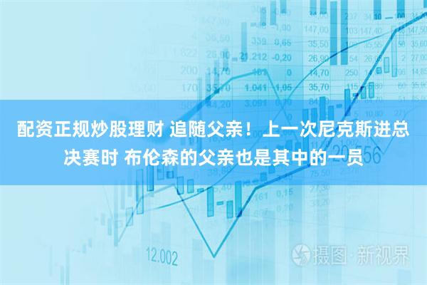 配资正规炒股理财 追随父亲！上一次尼克斯进总决赛时 布伦森的父亲也是其中的一员