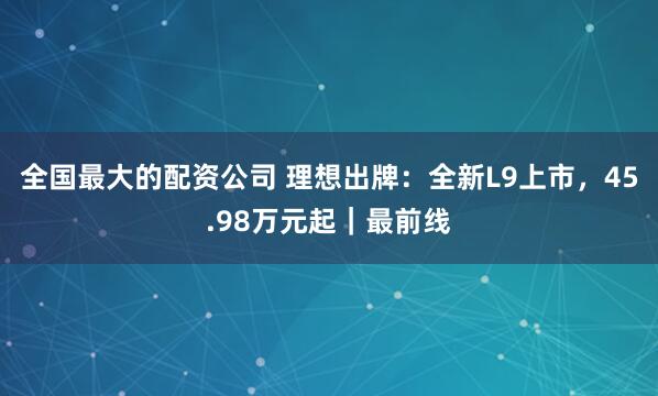 全国最大的配资公司 理想出牌:全新L9上市,45.98万元起|最前线