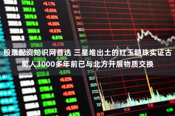 股票配资知识网首选 三星堆出土的红玉髓珠实证古蜀人3000多年前已与北方开展物质交换