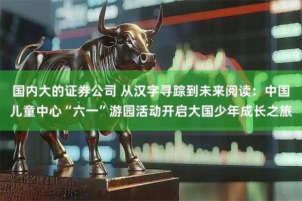 国内大的证券公司 从汉字寻踪到未来阅读：中国儿童中心“六一”游园活动开启大国少年成长之旅