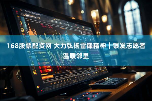 168股票配资网 大力弘扬雷锋精神｜银发志愿者温暖邻里